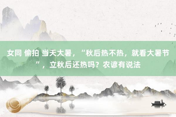 女同 偷拍 当天大暑，“秋后热不热，就看大暑节”，立秋后还热吗？农谚有说法