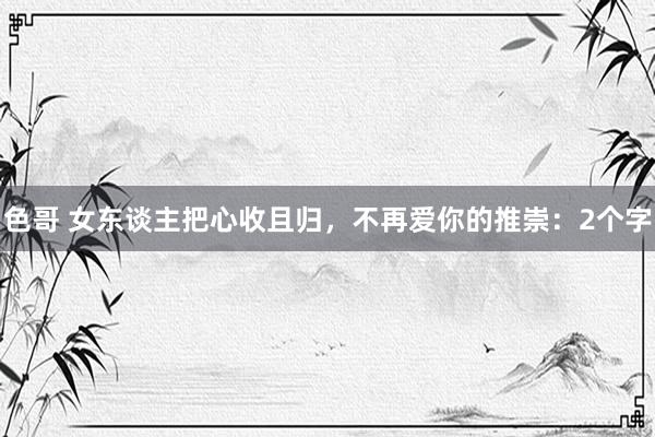 色哥 女东谈主把心收且归，不再爱你的推崇：2个字