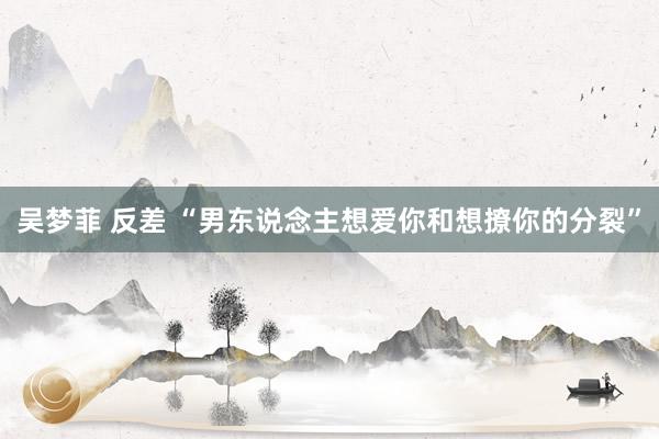 吴梦菲 反差 “男东说念主想爱你和想撩你的分裂”