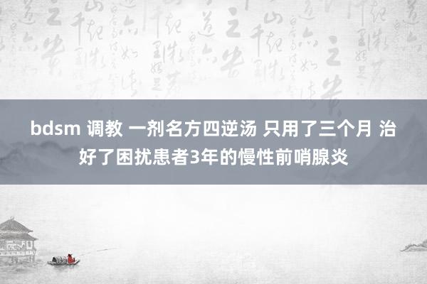 bdsm 调教 一剂名方四逆汤 只用了三个月 治好了困扰患者3年的慢性前哨腺炎