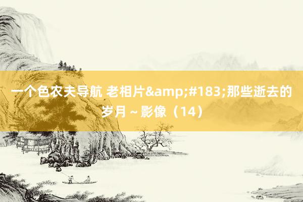 一个色农夫导航 老相片&#183;那些逝去的岁月～影像（14）