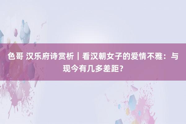 色哥 汉乐府诗赏析｜看汉朝女子的爱情不雅：与现今有几多差距？