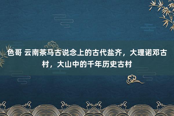 色哥 云南茶马古说念上的古代盐齐，大理诺邓古村，大山中的千年历史古村