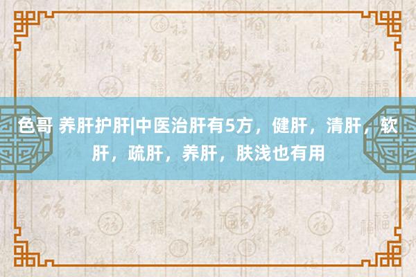 色哥 养肝护肝|中医治肝有5方，健肝，清肝，软肝，疏肝，养肝，肤浅也有用