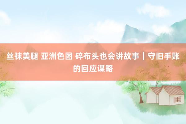 丝袜美腿 亚洲色图 碎布头也会讲故事｜守旧手账的回应谋略