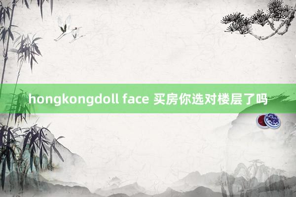 hongkongdoll face 买房你选对楼层了吗